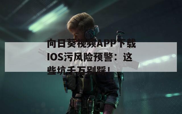 向日葵視頻APP下載IOS污風險預警：這些坑千萬別踩！