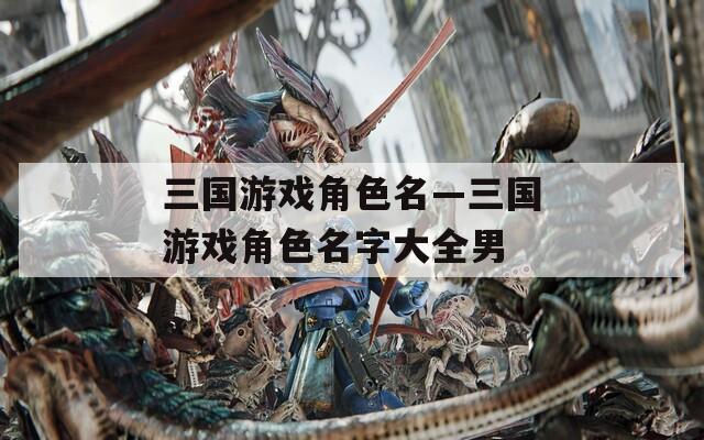 三國游戲角色名—三國游戲角色名字大全男