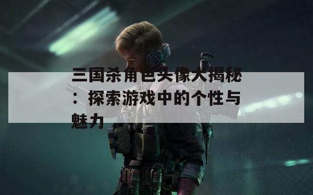 三國(guó)殺角色頭像大揭秘：探索游戲中的個(gè)性與魅力