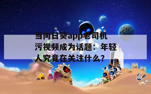 當向日葵app老司機污視頻成為話題：年輕人究竟在關注什么？