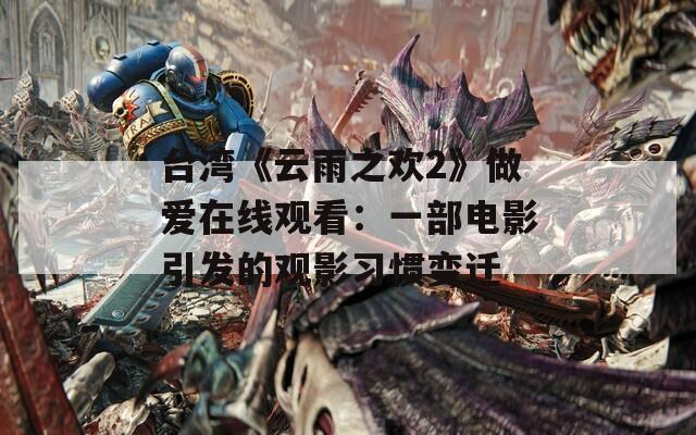 臺灣《云雨之歡2》做愛在線觀看：一部電影引發的觀影習慣變遷
