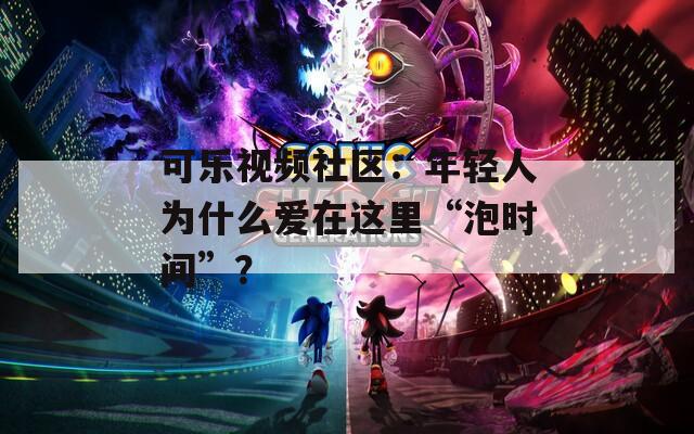 可樂視頻社區：年輕人為什么愛在這里“泡時間”？