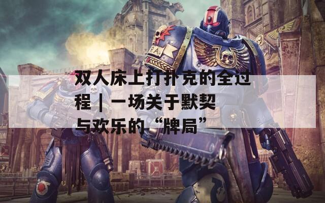 雙人床上打撲克的全過程 | 一場關于默契與歡樂的“牌局”