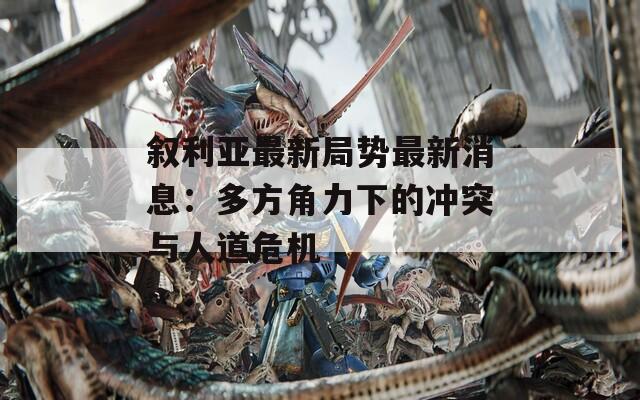 敘利亞最新局勢最新消息：多方角力下的沖突與人道危機
