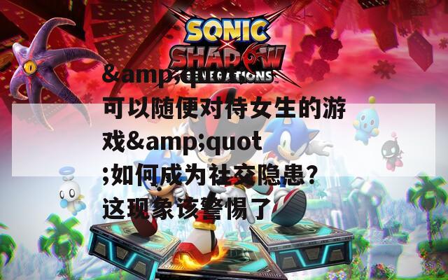 &quot;可以隨便對待女生的游戲&quot;如何成為社交隱患？這現象該警惕了