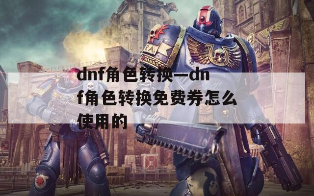 dnf角色轉換—dnf角色轉換免費券怎么使用的