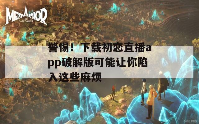 警惕！下載初戀直播app破解版可能讓你陷入這些麻煩