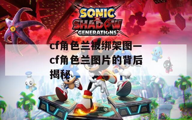 cf角色蘭被綁架圖—cf角色蘭圖片的背后揭秘