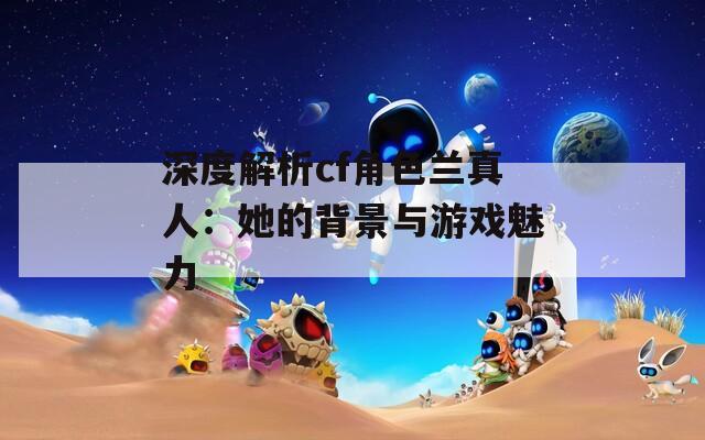 深度解析cf角色蘭真人：她的背景與游戲魅力