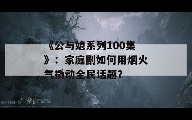 《公與媳系列100集》：家庭劇如何用煙火氣撬動全民話題？