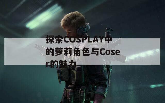 探索COSPLAY中的蘿莉角色與Coser的魅力