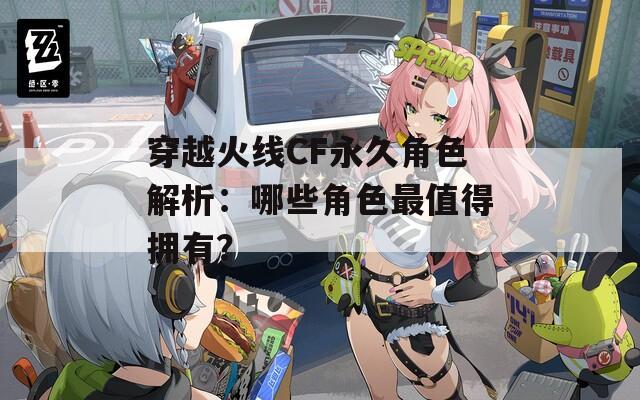 穿越火線CF永久角色解析：哪些角色最值得擁有？