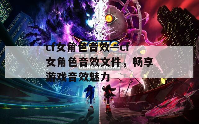 cf女角色音效—cf女角色音效文件，暢享游戲音效魅力