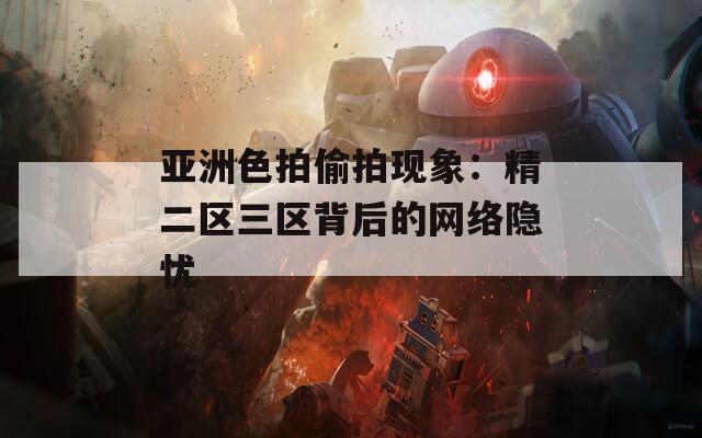 亞洲色拍偷拍現(xiàn)象：精二區(qū)三區(qū)背后的網(wǎng)絡(luò)隱憂