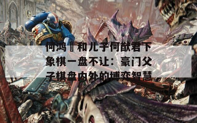 何鴻燊和兒子何猷君下象棋一盤不讓：豪門父子棋盤內(nèi)外的博弈智慧
