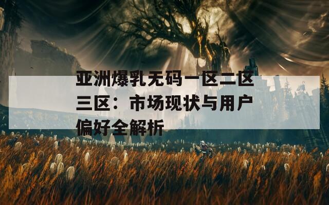 亞洲爆乳無碼一區(qū)二區(qū)三區(qū)：市場現(xiàn)狀與用戶偏好全解析