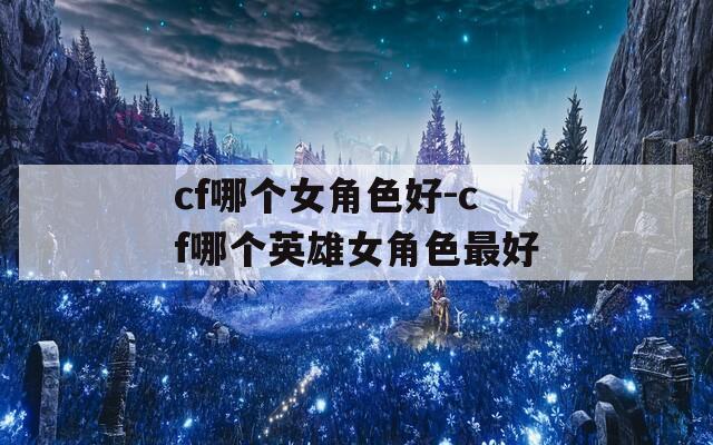 cf哪個女角色好-cf哪個英雄女角色最好