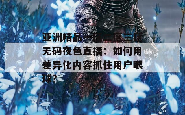 亞洲精品一區二區三區無碼夜色直播：如何用差異化內容抓住用戶眼球？