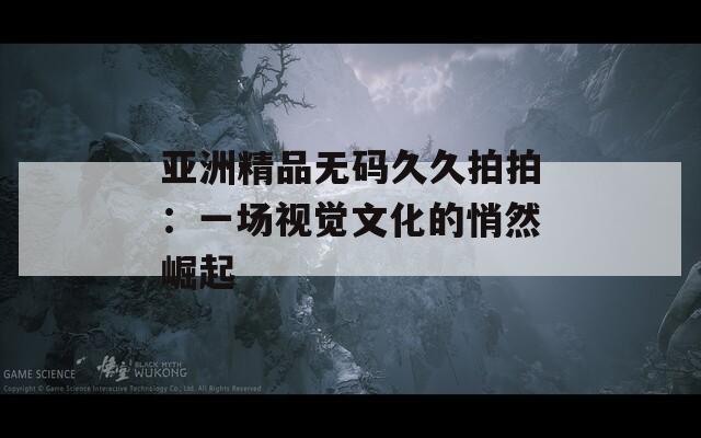 亞洲精品無碼久久拍拍：一場視覺文化的悄然崛起