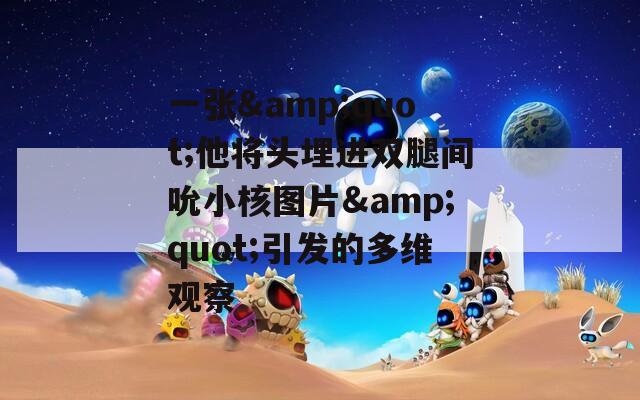 一張&quot;他將頭埋進雙腿間吮小核圖片&quot;引發的多維觀察