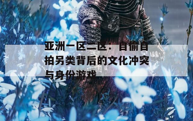 亞洲一區二區：自偷自拍另類背后的文化沖突與身份游戲