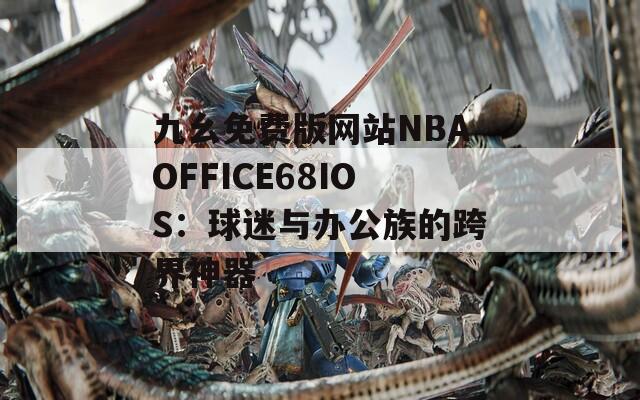 九幺免費版網站NBAOFFICE68IOS：球迷與辦公族的跨界神器