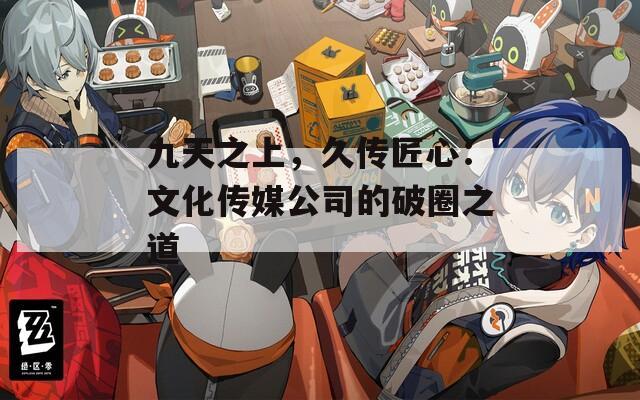 九天之上，久傳匠心：文化傳媒公司的破圈之道