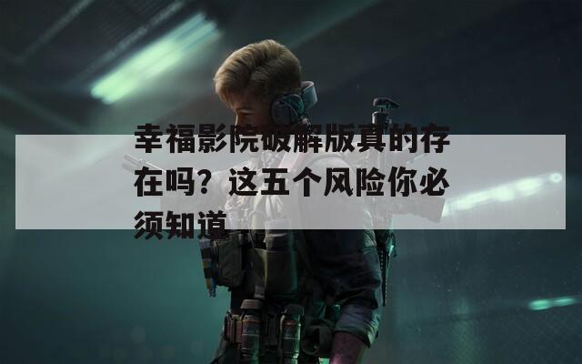 幸福影院破解版真的存在嗎？這五個風險你必須知道