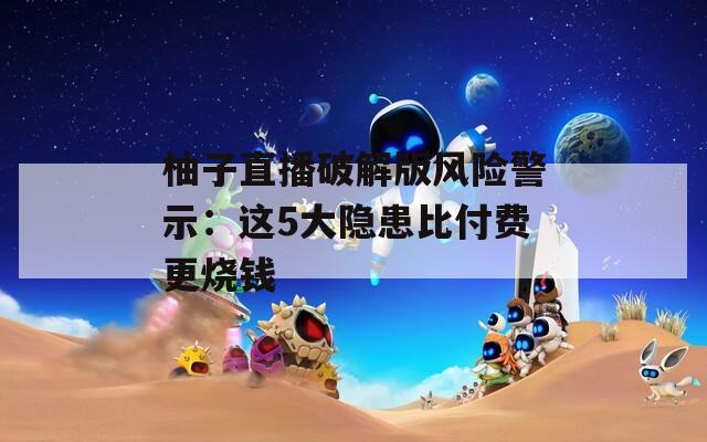 柚子直播破解版風(fēng)險(xiǎn)警示：這5大隱患比付費(fèi)更燒錢