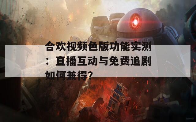 合歡視頻色版功能實測：直播互動與免費追劇如何兼得？
