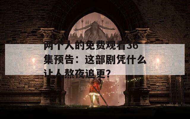 兩個人的免費觀看36集預告：這部劇憑什么讓人熬夜追更？