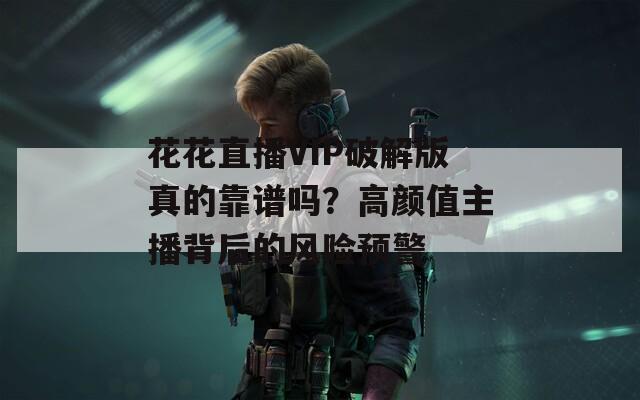 花花直播VIP破解版真的靠譜嗎？高顏值主播背后的風險預警