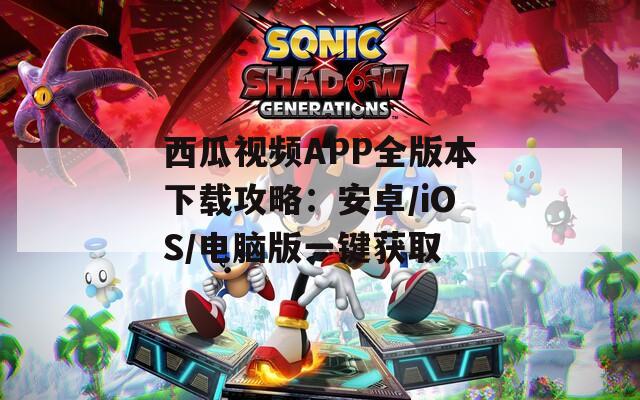 西瓜視頻APP全版本下載攻略：安卓/iOS/電腦版一鍵獲取