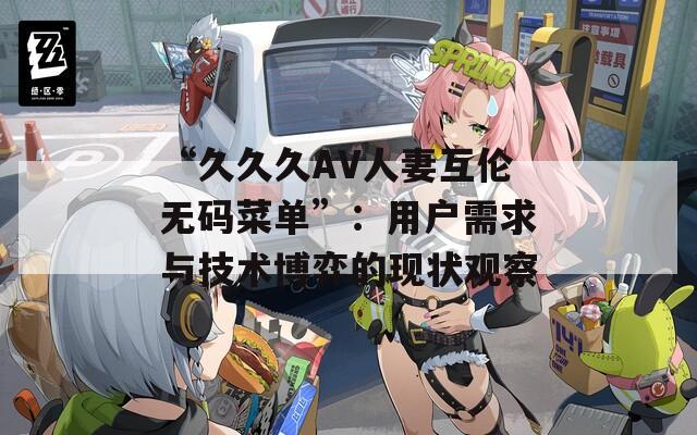 “久久久AV人妻互倫無(wú)碼菜單”：用戶需求與技術(shù)博弈的現(xiàn)狀觀察